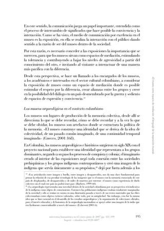 En este sentido, la comunicación juega un papel importante, entendida como
el proceso de intercambio de significados que hace posible la convivencia y la
interacción. Como se ha visto, el medio de comunicación por excelencia en el
museo es la exposición, en ella se realiza la interacción con el público dando
sentido a la razón de ser del museo dentro de la sociedad.
Por esta razón, es necesario conceder a las exposiciones la importancia que se
merecen, para que los museos sirvan como espacios de mediación, estimulando
la tolerancia y contribuyendo a bajar los niveles de agresividad a partir del
conocimiento del otro, e invitando al visitante a interactuar de una manera
más pacifica con la diferencia.
Desde esta perspectiva, se hace un llamado a los encargados de los museos,




                                                                                                                        «El museo como espacio de mediación: el lenguaje de la exposición museal»
a los académicos e interesados en el sector cultural colombiano, a considerar
la exposición de museo como un espacio de mediación donde es posible
estimular el respeto por la diferencia, crear alianzas entre los grupos y creer
en la posibilidad del diálogo en un país desmembrado por la guerra y sediento
de espacios de expresión y convivencia.19

Los museos arqueológicos en el contexto colombiano 
Los museos son lugares de producción de la memoria colectiva, desde allí se
direcciona lo que se debe recordar, cómo se debe recordar y a la vez lo que
se debe olvidar, los museos son artefactos donde se estructura la política de
la memoria. «El museo construye una identidad que se deriva de la idea de
colectividad, de un pasado común imaginado, de una continuidad temporal
imaginada» (Gnecco, 2001:168).
En Colombia, los museos arqueológicos e históricos surgieron en siglo XIX con el
proyecto nacional para establecer una identidad que representara a los grupos
dominantes, negando a su paso los procesos de conquista y colonia; el imaginario
creado al interior de las exposiciones negó toda conexión entre las sociedades
prehispánicas y los grupos indígenas contemporáneos y creó una imagen de lo
indígena que servía únicamente a su propósitos,20 dejó por fuera además a los
 19
    «Esa articulación entre imagen y huella, entre imagen y desaparecidos, nos da una clave fundamental para
 pensar la relación de esa peculiar tecnología de las imágenes que es el museo con la memoria extraviada de este
 país de desplazados, de desaparecidos y de miles de muertos por enterrar: el museo como experiencia de duelo
 colectivo sin el cual este país no podrá tener paz» (Barbero, 1999:60).
 20
    «La arqueología representaba una novedad dentro de la sociedad colombiana por su perspectiva reivindicativa
 de lo indígena como objeto de conocimiento. Entonces las poblaciones indígenas estaban totalmente marginadas
 de la sociedad y sólo se tenían en cuenta en una dimensión pasada a través de sus restos materiales que las elites
 coleccionaban como objetos exóticos valorados, sobre todo, por su antigüedad. Sin embargo, esta fue la misma
 idea que se hizo esencial en el desarrollo de los estudios arqueológicos y la organización de colecciones oficiales,
 pues el interés educador y di fusionista de la arqueología nacionalista se apoyó sobre una imagen de lo indio que
 era fácilmente comercializable a través del museo» (Echeverri 2003:6).



                        universitas humanística no.63 enero-junio de 2007 pp: 181-199                           195
                                      bogotá - colombia issn 0120-4807
 