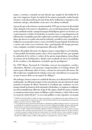 negros y mestizos, contando así una historia que negaba la diversidad de la
                                         que está compuesta el país; la misión de los museos nacionales estaba basada
                                         entonces, en la idea moderna de traer la luz de la civilización y el progreso a los
                                         territorios salvajes, educándolos en las artes y la cultura occidental.
                                         A pesar de que en la reforma constitucional de 1991 que reconoce la diversidad
                                         étnica del país en los museos colombianos, esta versión hegemónica del pasado
                                         no ha cambiado mucho; aunque la imagen del indígena aparece en el museo, no
                                         es precisamente con fines de inclusión, en muchos casos se usan fragmentos de
                                         información etnográfica para dar explicación a artefactos prehispánicos, que lo
                                         único que hacen es resaltar aún más la exclusión y petrificar a las comunidades
                                         indígenas en un pasado remoto, como si no hubiesen participado de la historia
                                         y menos aún como si no estuvieran «hoy» participando del tiempo presente
                                         como cualquier sociedad contemporánea (Bocarejo, 2001).
                                         A partir del análisis discursivo de algunos museos arqueológicos en Colombia,
                                         se han podido determinar puntos claves de la negación del otro, por ejemplo
Angélica Núñez - Universidad del Cauca




                                         la exaltación de lo estético y exótico de las piezas arqueológicas, hasta llegar
                                         al extremo de la fetichización y dando como resultado de nuevo la exclusión
                                         de los creadores y las dinámicas sociedades que las produjeron.21
                                         En 1999 Museo Nacional de Colombia convocó investigadores sociales,
                                         educadores, filósofos y las personas comprometidas en el trabajo dentro del
                                         museo para reflexionar sobre el tema y orientar la renovación del museo, De
                                         ello resultó una compilación de trabajos serios que coincidieron en su mayoría
                                         en que el museo debe ser un espacio de diálogo.22
                                         Sin embargo, el nuevo museo no cambió de discurso, ni se distanció de temáticas
                                         tradicionales, no reflexionó tampoco en la conveniencia o inconveniencia de seguir
                                         teniendo el nombre de Museo Nacional en el milenio que comienza, en estos
                                         tiempos donde las fronteras de lo nacional se desbordan y se empieza a configurar
                                         un orden mundial muy diferente al que le dio origen; donde los museos tienden
                                         a comunicar, interactuar, entrar en diálogo con los visitantes y sobre todo a tener
                                         en cuenta la visión del otro23 ya sea como público o como expositor; en un país
                                          21
                                             Debido al valor desmedido concedido a los objetos arqueológicos se está nublando la gran riqueza polisémica de los
                                          museos en un país donde el reconocimiento teórico de la diversidad cultural no está acompañado por enunciaciones
                                          políticas con efectos concretos ( Marín, 2004).
                                          22
                                             «Los desafíos que nuestra experiencia tardo moderna y culturalmente periférica le plantean al museo se resumen en la
                                          necesidad de que se transforme en un espacio en el que se encuentren y dialoguen las múltiples narrativas de lo nacional,
                                          las heterogéneas memorias de lo latinoamericano y las diversas temporalidades del mundo» (Barbero, 1999:59).
                                          23
                                             «En este sentido, el papel de las identidades subalternas debe ser resignificado y activado su papel en la toma
                                          de decisiones sobre sus formas de representación, E l caso canadiense es ejemplar, después de dos años de debate
                                          y consulta un grupo de trabajo formado por representantes de sociedades nativas y museos produjo un reporte
                                          que ha guiado la práctica museística por nuevos caminos; los dos casos más conocidos, pero no únicos , son Head-
                                          Samshed- In- Buffalo- Jump, en Alberta y Wanunskewin, en Saskatchewan» (Gnecco, 2006)



                                         196                       universitas humanística no.63 enero-junio de 2007 pp: 181-199
                                                                                 bogotá - colombia issn 0120-4807
 