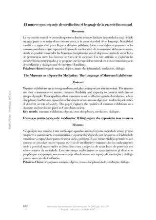 El museo como espacio de mediación: el lenguaje de la exposición museal
                                                                                     Resumen
                                         La exposición museal es un medio que toma fuerza insospechada en la sociedad actual, debido
                                         en gran parte a su naturaleza comunicativa, a la particularidad de su lenguaje, flexibilidad
                                         temática y capacidad para llegar a diversos públicos. Estas características permiten a los
                                         museos postularse como espacios efectivos de mediación y de transmisión del conocimiento,
                                         donde es posible trascender las fronteras disciplinarias con el objetivo común de crear lazos
                                         de pertenencia entre los diversos sectores de la sociedad. En este artículo se exploran las
                                         características mencionadas y se propone que la exposición museal sea vista como un espacio
                                         de mediación y diálogo para el contexto colombiano.
                                         Palabras claves: espacio museal, objetos, trans-disciplinaridad, mediación, diálogo.

                                         The Museum as a Space for Mediation: The Language of Museum Exhibitions
                                                                                      Abstract
                                         Museum exhibitions are a strong medium and play an important role in society. The reasons
                                         are their communicative nature, thematic flexibility and capacity to connect with diverse
Angélica Núñez - Universidad del Cauca




                                         groups of people. These qualities allow museums to act as effective agents of mediation, where
                                         disciplinary borders are crossed in achievement of a common objective: to develop identities
                                         of different sectors of society. This paper explores the qualities of museum exhibitions as a
                                         dialogue and mediation place in Colombian society.
                                         Key words: museum exhibition, objects, cross disciplinary, mediation, dialogue.

                                         O museo como espaço de mediação: O linguagem da exposição nos museus
                                                                                      Resumo
                                         A exposição nos museus é um médio que apanhou muita força na sociedade atual, graças
                                         em parte a sua natureza comunicativa, e a particularidade do seu liguagem, a fexibilidade
                                         temática e a capacidade para chegar a vários públicos. Estas características permitem aos
                                         museus se postular como espaços efetivos de mediação e transmissão do conhecimento
                                         onde é possível transcender as fronteiras com o objetivo de criar laços de pertença em
                                         vários setores da sociedade. Em este artigo exploram-se as características já ditas e se
                                         propõe que a exposição nos museus seja olhada como um espaço de mediação e diálogo
                                         para o contexto da Colômbia.
                                         Palavras Chave: espaço nos museus, objetos, trans-disciplinaridade, mediação, diálogo.




                                         182                 universitas humanística no.63 enero-junio de 2007 pp: 181-199
                                                                           bogotá - colombia issn 0120-4807
 