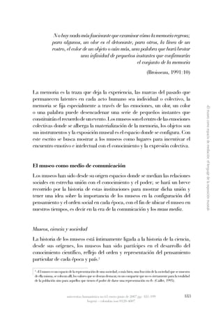  N o hay nada más fascinante que examinar cómo la memoria regresa; 
                   para  algunos,  un  olor  es  el  detonante,  para  otros,  la  línea  de  un 
                   rostro, el color de un objeto o aún más, una palabra que hará brotar 
                                   una infinidad de pequeños instantes que confirmarán 
                                                                  el conjunto de la memoria
                                                                                            (Broisseau, 1991:10)


La memoria es la traza que deja la experiencia, las marcas del pasado que
permanecen latentes en cada acto humano sea individual o colectivo, la
memoria se fija especialmente a través de las emociones, un olor, un color




                                                                                                                                  «El museo como espacio de mediación: el lenguaje de la exposición museal»
o una palabra puede desencadenar una serie de pequeños instantes que
constituirán el recuerdo de un evento. Los museos son el centro de las emociones
colectivas donde se alberga la materialización de la memoria, los objetos son
sus instrumentos y la exposición museal es el espacio donde se configura. Con
este escrito se busca mostrar a los museos como lugares para incentivar el
encuentro emotivo e intelectual con el conocimiento y la expresión colectiva.


El museo como medio de comunicación
Los museos han sido desde su origen espacios donde se median las relaciones
sociales en estrecha unión con el conocimiento y el poder; se hará un breve
recorrido por la historia de estas instituciones para mostrar dicha unión y
tener una idea sobre la importancia de los museos en la configuración del
pensamiento y el orden social en cada época, con el fin de ubicar el museo en
nuestros tiempos, es decir en la era de la comunicación y los mass media.


Museos, ciencia y sociedad
La historia de los museos está íntimamente ligada a la historia de la ciencia,
desde sus orígenes, los museos han sido partícipes en el desarrollo del
conocimiento científico, reflejo del orden y representación del pensamiento
particular de cada época y país.2
    2
     «El museo es un espacio de la representación de una sociedad, o más bien, una fracción de la sociedad que se muestra
    de ella misma, se colocan allí, los valores que se desean destacar, en un compartir que no es ciertamente para la totalidad
    de la población sino para aquellos que tienen el poder de darse una representación en él» (Caillet, 1995).



                             universitas humanística no.63 enero-junio de 2007 pp: 181-199                                183
                                           bogotá - colombia issn 0120-4807
 