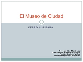 El Museo de Ciudad

   CERRO NUTIBARA




                        Por: Julián Martínez
                Observatorio II de interfaces gráficas
                         Facultad de diseño gráfico
                  Universidad pontificia bolivariana
 