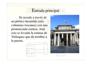 EEntrada principalntrada principal
Se accede a través de
un pórtico hexástilo (seis
columnas toscanas) con una
pronunciada cornisa. Ante
esto se levanta la estatua deesto se levanta la estatua de
Velázquez que da nombre a
la puerta.
 
