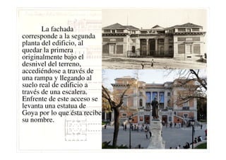 La fachada
corresponde a la segunda
planta del edificio, al
quedar la primera
originalmente bajo el
desnivel del terreno,
accediéndose a través de
una rampa y llegando aluna rampa y llegando al
suelo real de edificio a
través de una escalera.
Enfrente de este acceso se
levanta una estatua de
Goya por lo que ésta recibe
su nombre.
 