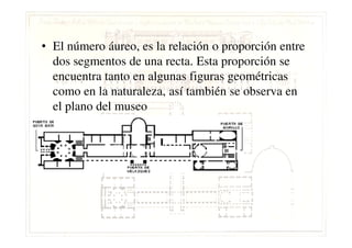 • El número áureo, es la relación o proporción entre
dos segmentos de una recta. Esta proporción se
encuentra tanto en algunas figuras geométricas
como en la naturaleza, así también se observa en
el plano del museo
 