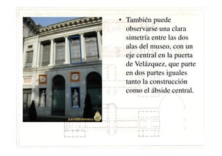 • También puede
observarse una clara
simetría entre las dos
alas del museo, con un
eje central en la puerta
de Velázquez, que parte
en dos partes iguales
tanto la construccióntanto la construcción
como el ábside central.
 
