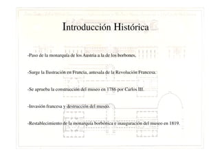 Introducción Histórica
-Paso de la monarquía de los Austria a la de los borbones.
-Surge la Ilustración en Francia, antesala de la Revolución Francesa.
-Se aprueba la construcción del museo en 1786 por Carlos III.
-Invasión francesa y destrucción del museo.
-Restablecimiento de la monarquía borbónica e inauguración del museo en 1819.
 