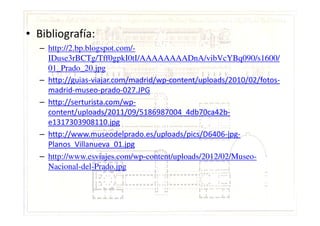 • Bibliografía:
– http://2.bp.blogspot.com/-
IDuse3rBCTg/Tff0gpkI0tI/AAAAAAAADnA/vibVcYBq090/s1600/
01_Prado_20.jpg
– http://guias-viajar.com/madrid/wp-content/uploads/2010/02/fotos-
madrid-museo-prado-027.JPG
– http://serturista.com/wp-
content/uploads/2011/09/5186987004_4db70ca42b-content/uploads/2011/09/5186987004_4db70ca42b-
e1317303908110.jpg
– http://www.museodelprado.es/uploads/pics/D6406-jpg-
Planos_Villanueva_01.jpg
– http://www.esviajes.com/wp-content/uploads/2012/02/Museo-
Nacional-del-Prado.jpg
 