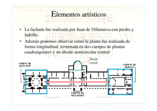 Elementos artísticos
• La fachada fue realizada por Juan de Villanueva con piedra y
ladrillo.
• Además podemos observar como la planta fue realizada de
forma longitudinal, terminada en dos cuerpos de plantas
cuadrangulares y un ábside semicircular central
Ábside
central
 