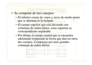 • Se compone de tres cuerpos:
– El inferior consta de vanos y arcos de medio punto
que se alternan en la fachada
– El cuerpo superior que está decorado con
columnas de orden jónico, estas soportan su
correspondiente arquitrabe.correspondiente arquitrabe.
– Por último el cuerpo central que se encuentra
adelantado rompiendo la forma que dan los otros
dos cuerpos. Compuesto por unas grandes
columnas de orden dórico
 