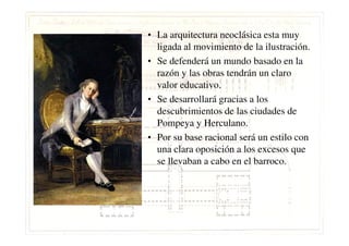 • La arquitectura neoclásica esta muy
ligada al movimiento de la ilustración.
• Se defenderá un mundo basado en la
razón y las obras tendrán un claro
valor educativo.
• Se desarrollará gracias a los
descubrimientos de las ciudades de
Pompeya y Herculano.Pompeya y Herculano.
• Por su base racional será un estilo con
una clara oposición a los excesos que
se llevaban a cabo en el barroco.
 