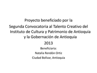 Proyecto beneficiado por la
Segunda Convocatoria al Talento Creativo del
Instituto de Cultura y Patrimonio de Antioquia
y la Gobernación de Antioquia
2013
Beneficiaria:
Natalia Rendón Ortiz
Ciudad Bolívar, Antioquia

 