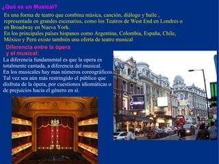 ¿Qué es un Musical? Es una forma de teatro que combina música, canción, diálogo y baile , representada en grandes escenarios, como los Teatros de West End en Londres o en Broadway en Nueva York. En los principales países hispanos como Argentina, Colombia, España, Chile, México y Perú existe también una oferta de teatro musical Diferencia entre la ópera y el musical:  La diferencia fundamental es que la opera es totalmente cantada, a diferencia del musical. En los musicales hay mas números coreográficos. Tal vez sea aún más restringido el público que disfruta de la ópera, por cuestiones idiomáticas o de prejuicios hacia el género en sí . . 