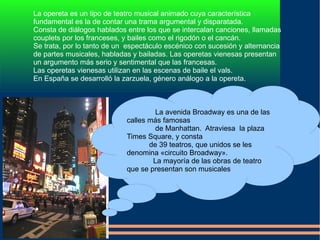 La avenida Broadway es una de las  calles más famosas  de Manhattan.  Atraviesa  la plaza Times Square, y consta de 39 teatros, que unidos se les denomina «circuito Broadway». La mayoría de las obras de teatro que se presentan son musicales 