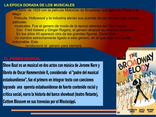 LA EPOCA DORADA DE LOS MUSICALES EL PRIMER MUSICAL A partir de 1929 con la película Melodías de Broadway que gano un Oscar a la Mejor  Película, Hollywood y la industria abrían sus puertas de par en par a las nuevas películas  musicales. Fue el genero de moda de la epoca ademas del Cine Negro. Con  Fred Astaire y Ginger Rogers, el género alcanzó su máximo explendor, .  En los años 40 apareció otra de las grandes figuras, Gene Kelly.  Un nombre estrechamente ligado a este género, en el que dejó una huella imborrable. Este  revolucionó el  género para siempre. 