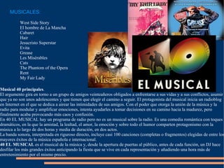 MUSICALES: West Side Story El hombre de La Mancha Cabaret  Hair  Jesucristo Superstar Evita  Grease Les Misérables Cats The Phantom of the Opera Rent My Fair Lady Musical   40 principales . El argumento gira en torno a un grupo de amigos veinteañeros obligados a enfrentarse a sus vidas y a sus conflictos, asumir que ya no son unos adolescentes y que tienen que elegir el camino a seguir. El protagonista del musical inicia un radioblog en Internet en el que se dedica a airear las intimidades de sus amigos. Con el poder que otorga la unión de la música y la radio para modular y amplificar emociones, intenta ayudarles a tomar decisiones en su camino hacia la madurez, pero finalmente acaba provocando más caos y confusión. En 40 EL MUSICAL hay un programa de radio pero no es un musical sobre la radio. Es una comedia romántica con toques dramáticos, en la que la amistad, la lealtad, el amor, la emoción y sobre todo el humor comparten protagonismo con la música a lo largo de dos horas y media de duración, en dos actos. La banda sonora, interpretada en riguroso directo, incluye casi 100 canciones (completas o fragmentos) elegidas de entre los mayores éxitos de la música española e internacional. 40 EL MUSICAL  es el musical de la música y, desde la apertura de puertas al público, antes de cada función, un DJ hace desfilar los más grandes éxitos anticipando la fiesta que se vive en cada representación y añadiendo una hora más de entretenimiento por el mismo precio. 