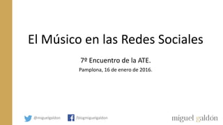 El Músico en las Redes Sociales
7º Encuentro de la ATE.
Pamplona, 16 de enero de 2016.
@miguelgaldon /blogmiguelgaldon
 