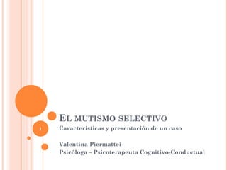 EL MUTISMO SELECTIVO
Características y presentación de un caso
Valentina Piermattei
Psicóloga – Psicoterapeuta Cognitivo-Conductual
1
 