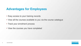 • Easy access to your training records
• View all the courses available to you via the course catalogue
• Track your enrolment process
• View the courses you have completed
ELM Information6
Advantages for Employees
 