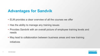 • ELM provides a clear overview of all the courses we offer
• Has the ability to manage any training issues
• Provides Sandvik with an overall picture of employee training levels and
needs
• May lead to collaboration between business areas and new training
initiatives
ELM Information7
Advantages for Sandvik
 