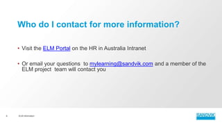 • Visit the ELM Portal on the HR in Australia Intranet
• Or email your questions to mylearning@sandvik.com and a member of the
ELM project team will contact you
ELM Information8
Who do I contact for more information?
 