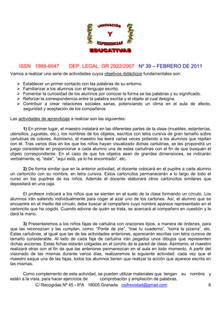 ISSN 1988-6047 DEP. LEGAL: GR 2922/2007 Nº 39 – FEBRERO DE 2011
C/ Recogidas Nº 45 - 6ºA 18005 Granada csifrevistad@gmail.com 6
Vamos a realizar una serie de actividades cuyos objetivos didácticos fundamentales son:
Establecer un primer contacto con las palabras de su entorno.
Familiarizar a los alumnos con el lenguaje escrito.
Fomentar la curiosidad de los alumnos por conocer la forma se las palabras y su significado.
Reforzar la correspondencia entre la palabra escrita y el objeto al cual designa.
Contribuir a crear relaciones sociales sanas, potenciando un clima en el aula de afecto,
seguridad y aceptación de los compañeros
Las actividades de aprendizaje a realizar son las siguientes:
1) En primer lugar, el maestro instalará en las diferentes partes de la clase (muebles, estanterías,
utensilios, juguetes, etc.), los nombres de los objetos, escritos con letra cursiva de gran tamaño sobre
cartulinas de colores. Asimismo, el maestro los leerá varias veces pidiendo a los alumnos que repitan
con él. Tras varios días en los que los niños hayan visualizado dichas cartulinas, se les propondrá un
juego consistente en proporcionar a cada alumno una de estas cartulinas con el fin de que busquen el
objeto correspondiente. En el caso de que los objetos sean de grandes dimensiones, se indicarán
verbalmente, ej. “éste”, “aquí está, ya lo he encontrado”, etc.
2) De forma similar que en la anterior actividad, el docente colocará en el pupitre a cada alumno
un cartoncito con su nombre, en letra cursiva. Estos cartoncitos permanecerán a lo largo de todo el
curso en los pupitres de los niños. Además el docente elaborará otros cartoncitos similares que
depositará en una caja.
El profesor indicará a los niños que se sienten en el suelo de la clase formando un círculo. Los
alumnos irán saliendo individualmente para coger al azar uno de los cartones. Así, el alumno que se
encuentre en el medio del círculo, debe buscar al compañero cuyo nombre aparece representado en el
cartoncito que ha cogido. Cuando adivine de quién se trata, se acercará al compañero en cuestión y le
dará la mano.
3) Presentaremos a los niños fajas de cartulina con oraciones tipos, a manera de órdenes, para
que las reconozcan y las cumplan, como: “Ponte de pie”, “trae tu cuaderno”, “borra la pizarra”, etc.
Estas cartulinas, al igual que las de las actividades anteriores, aparecerán escritas con letra cursiva de
tamaño considerable. Al lado de cada faja de cartulina irán pegados unos dibujos que representen
dichas acciones. Estas fichas estarán colgadas en el corcho de la pared de clase. Asimismo, el maestro
realizará otras con el fin de que las anteriores permanezcan en el aula en todo momento. A partir del
visionado de las mismas durante varios días, realizaremos la siguiente actividad: cada vez que el
maestro saque una de las fajas, todos los alumnos tienen que realizar la acción que aparece escrita en
las mismas.
Como complemento de esta actividad, se pueden utilizar materiales que tengan su nombre y
estén a la vista, para hacer ejercicios de comprobación y ampliación de palabras.
 