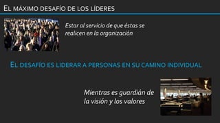 EL MÁXIMO DESAFÍO DE LOS LÍDERES
Mientras es guardián de
la visión y los valores
Estar al servicio de que éstas se
realicen en la organización
EL DESAFÍO ES LIDERAR A PERSONAS EN SU CAMINO INDIVIDUAL
 
