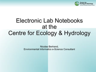 Electronic Lab Notebooks
             at the
Centre for Ecology & Hydrology

                    Nicolas Bertrand,
     Environmental Informatics e-Science Consultant
 