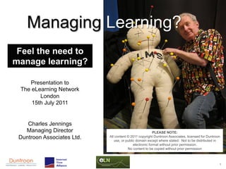 Managing Learning?
 Feel the need to
manage learning?

    Presentation to
 The eLearning Network
        London
     15th July 2011


    Charles Jennings
   Managing Director                                      PLEASE NOTE:
 Duntroon Associates Ltd.   All content © 2011 copyright Duntroon Associates, licensed for Duntroon
                               use, or public domain except where stated. Not to be distributed in
                                            electronic format without prior permission.
                                        No content to be copied without prior permission



                                                                                                  1
 
