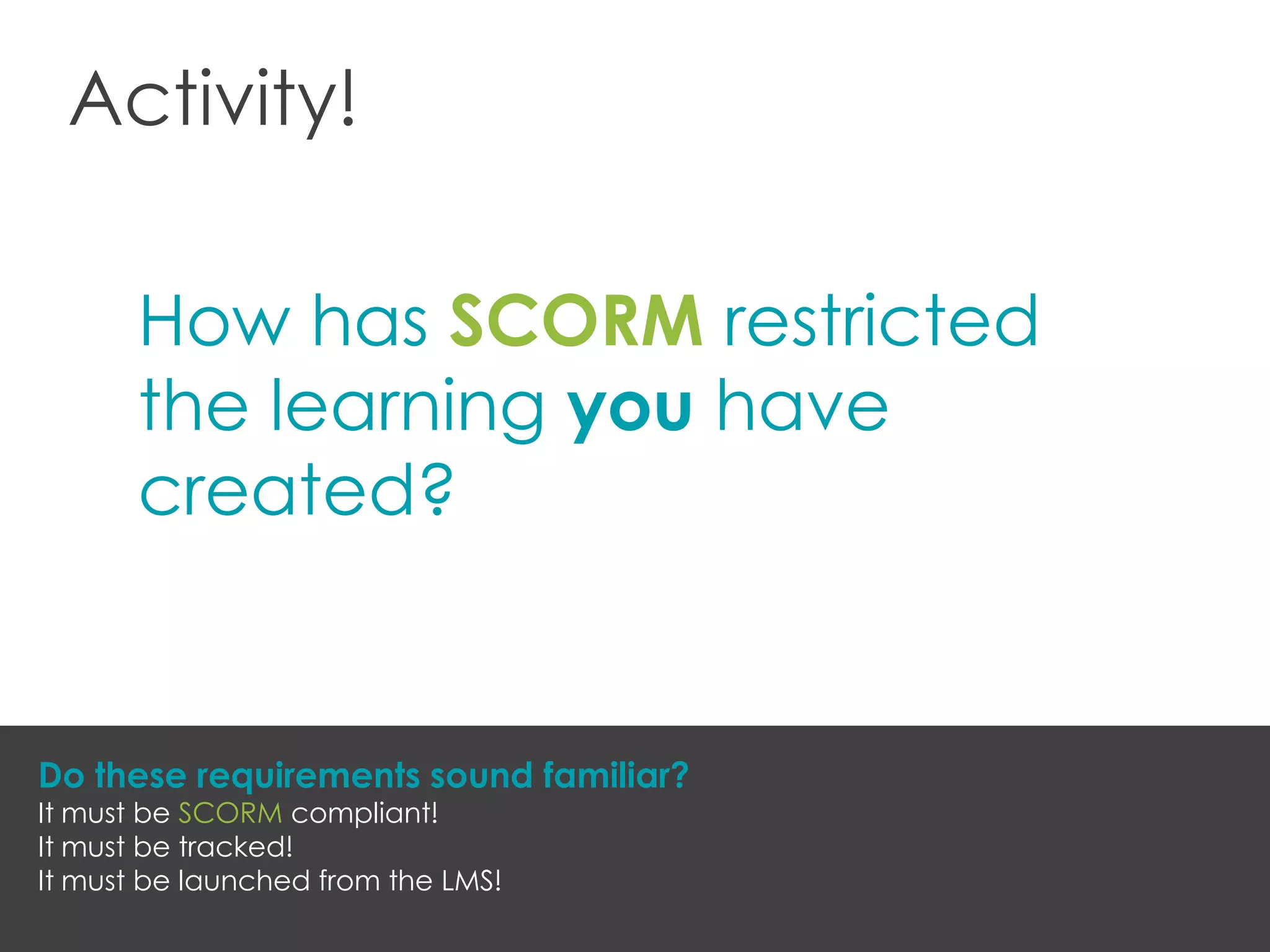 Activity!
How has SCORM restricted
the learning you have
created?
Do these requirements sound familiar?
It must be SCORM compliant!
It must be tracked!
It must be launched from the LMS!
 
