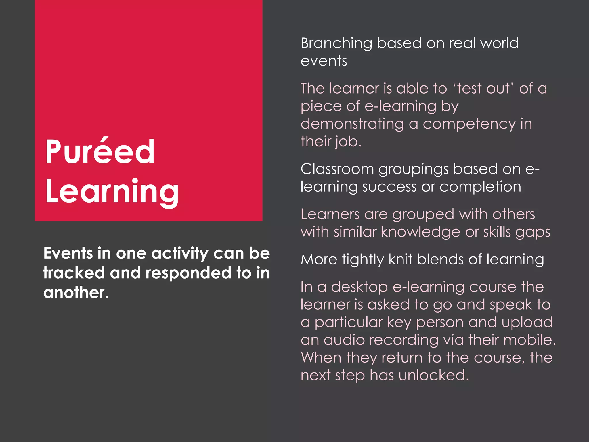 Branching based on real world
events
The learner is able to ‘test out’ of a
piece of e-learning by
demonstrating a competency in
their job.
Classroom groupings based on e-
learning success or completion
Learners are grouped with others
with similar knowledge or skills gaps
More tightly knit blends of learning
In a desktop e-learning course the
learner is asked to go and speak to
a particular key person and upload
an audio recording via their mobile.
When they return to the course, the
next step has unlocked.
Events in one activity can be
tracked and responded to in
another.
Puréed
Learning
 
