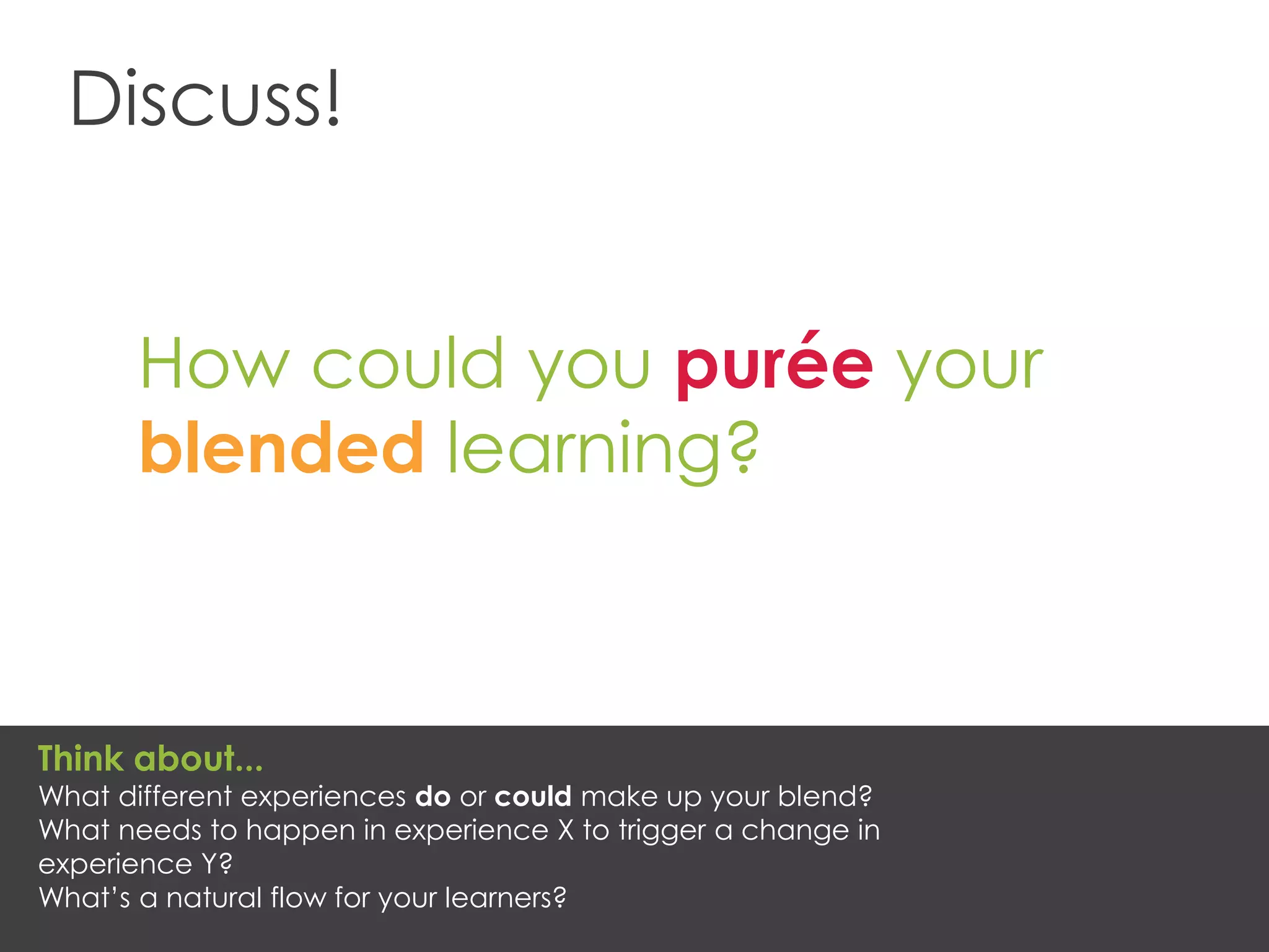 Discuss!
How could you purée your
blended learning?
Think about...
What different experiences do or could make up your blend?
What needs to happen in experience X to trigger a change in
experience Y?
What’s a natural flow for your learners?
 