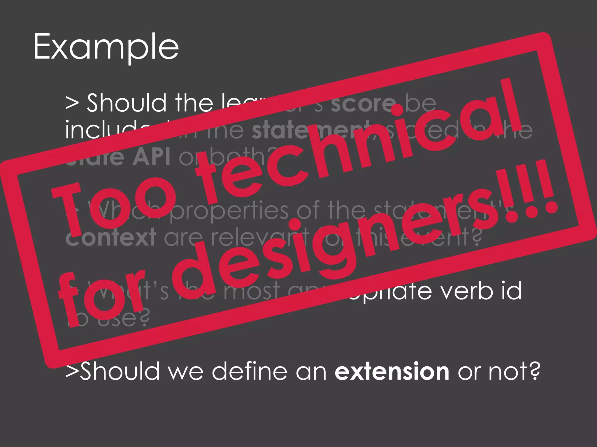 Example
> Should the learner’s score be
included in the statement, stored in the
State API or both?
> Which properties of the statement’s
context are relevant for this event?
> What’s the most appropriate verb id
to use?
>Should we define an extension or not?
 
