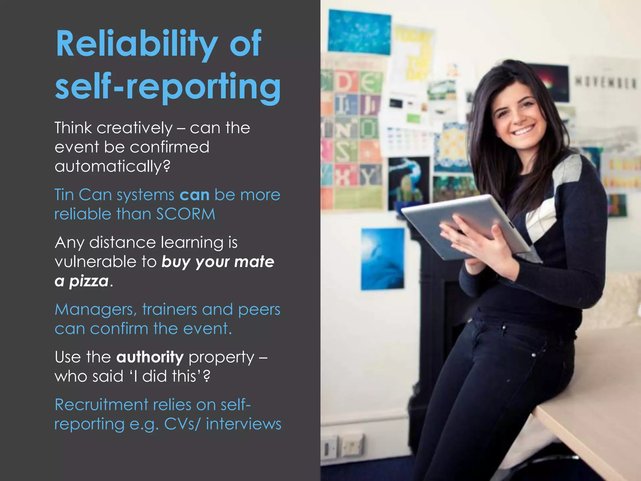 Reliability of
self-reporting
Think creatively – can the
event be confirmed
automatically?
Tin Can systems can be more
reliable than SCORM
Any distance learning is
vulnerable to buy your mate
a pizza.
Managers, trainers and peers
can confirm the event.
Use the authority property –
who said ‘I did this’?
Recruitment relies on self-
reporting e.g. CVs/ interviews
 