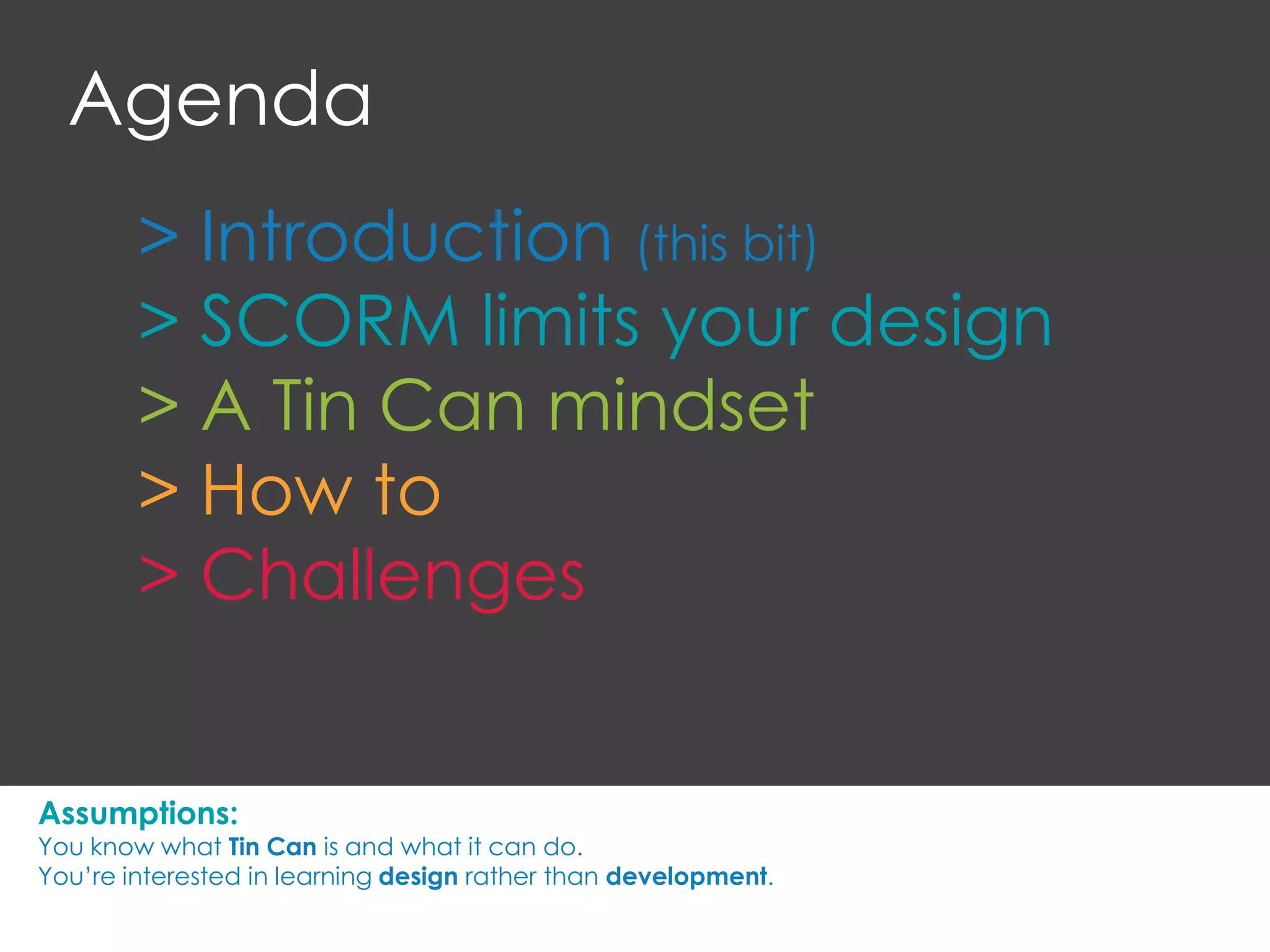 > Introduction (this bit)
> SCORM limits your design
> A Tin Can mindset
> How to
> Challenges
Agenda
Assumptions:
You know what Tin Can is and what it can do.
You’re interested in learning design rather than development.
 