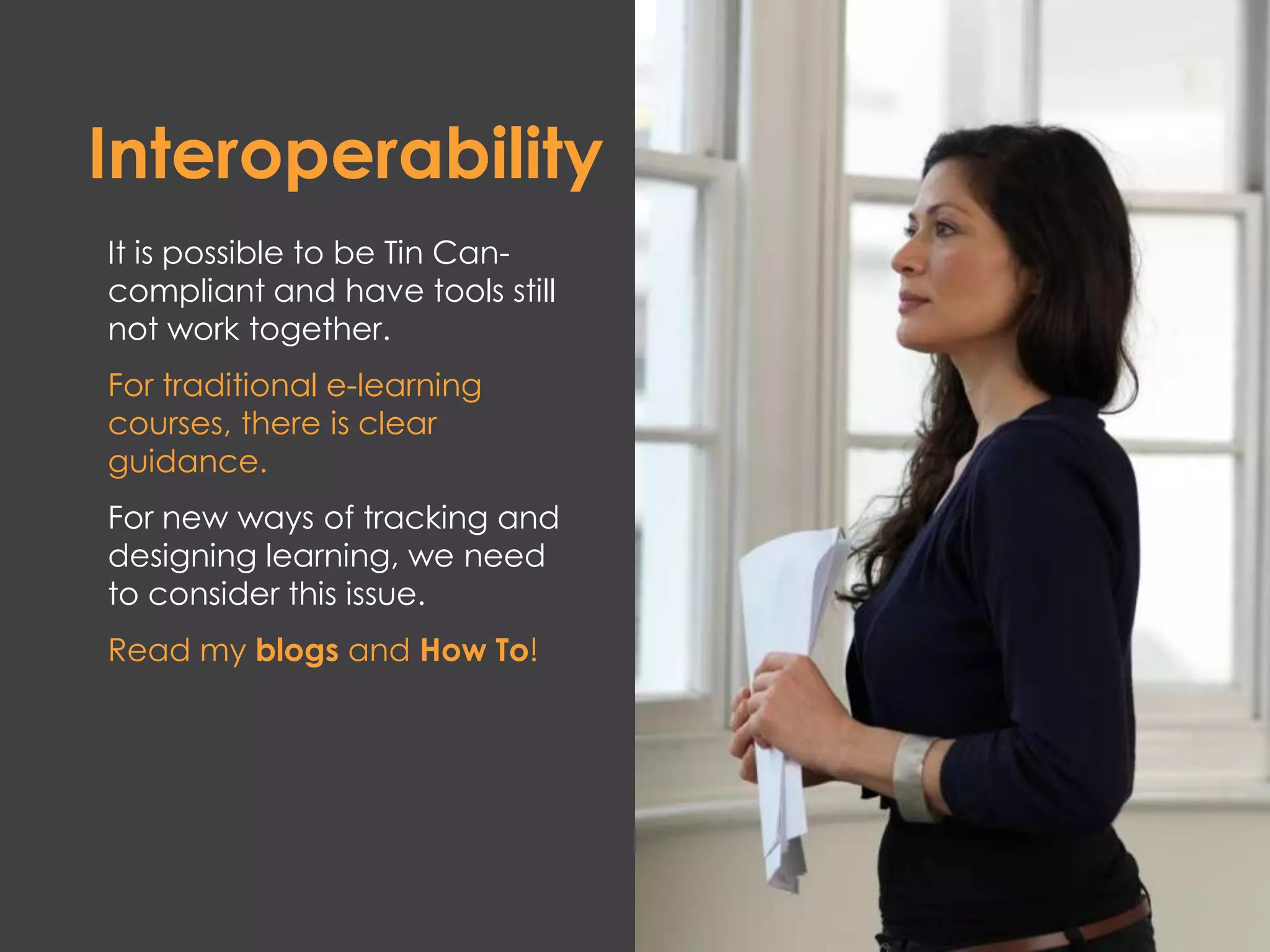 Interoperability
It is possible to be Tin Can-
compliant and have tools still
not work together.
For traditional e-learning
courses, there is clear
guidance.
For new ways of tracking and
designing learning, we need
to consider this issue.
Read my blogs and How To!
 