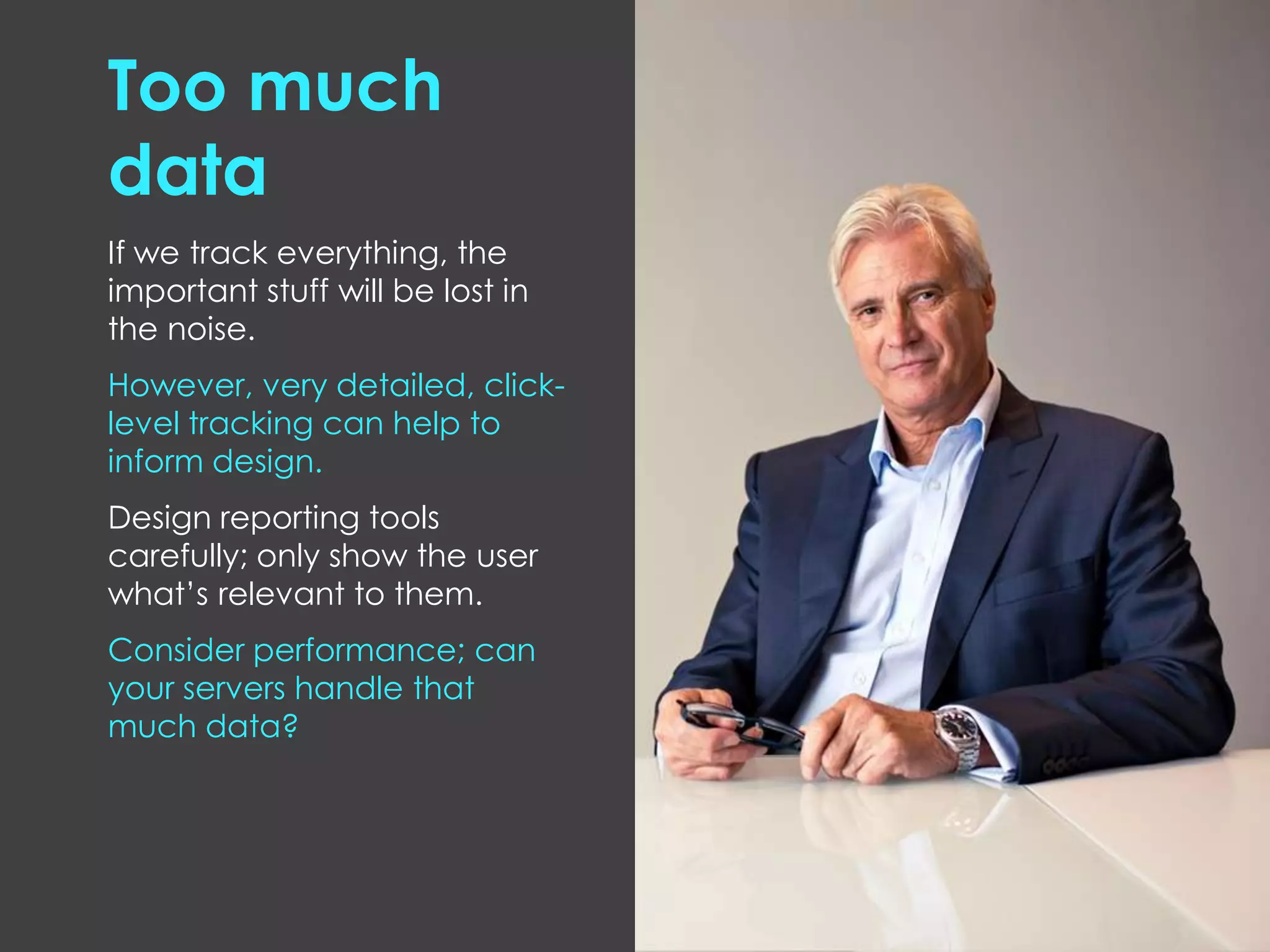 Too much
data
If we track everything, the
important stuff will be lost in
the noise.
However, very detailed, click-
level tracking can help to
inform design.
Design reporting tools
carefully; only show the user
what’s relevant to them.
Consider performance; can
your servers handle that
much data?
 