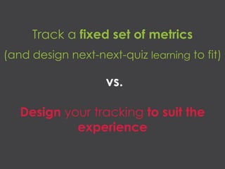 vs.
Track a fixed set of metrics
(and design next-next-quiz learning to fit)
Design your tracking to suit the
experience
 