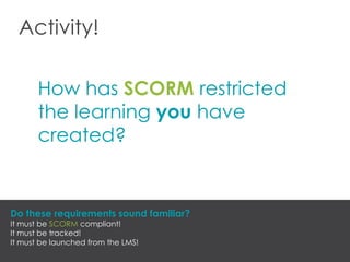 Activity!
How has SCORM restricted
the learning you have
created?
Do these requirements sound familiar?
It must be SCORM compliant!
It must be tracked!
It must be launched from the LMS!
 