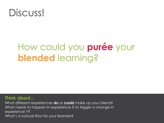 Discuss!
How could you purée your
blended learning?
Think about...
What different experiences do or could make up your blend?
What needs to happen in experience X to trigger a change in
experience Y?
What’s a natural flow for your learners?
 