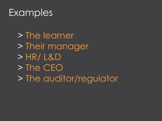 Examples
> The learner
> Their manager
> HR/ L&D
> The CEO
> The auditor/regulator
 