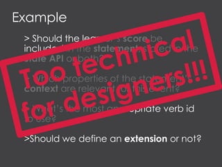 Example
> Should the learner’s score be
included in the statement, stored in the
State API or both?
> Which properties of the statement’s
context are relevant for this event?
> What’s the most appropriate verb id
to use?
>Should we define an extension or not?
 