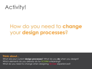 Activity!
How do you need to change
your design processes?
Think about...
What are your current design processes? What do you do when you design?
Which elements do you already do for SCORM e-learning?
What do you need to change when designing Tin Can experiences?
 