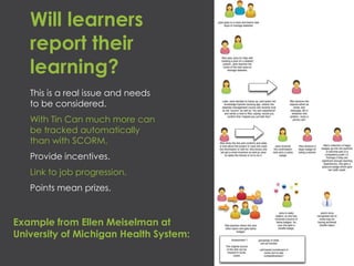 Will learners
report their
learning?
This is a real issue and needs
to be considered.
With Tin Can much more can
be tracked automatically
than with SCORM.
Provide incentives.
Link to job progression.
Points mean prizes.
Example from Ellen Meiselman at
University of Michigan Health System:
 