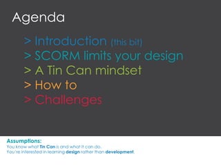 > Introduction (this bit)
> SCORM limits your design
> A Tin Can mindset
> How to
> Challenges
Agenda
Assumptions:
You know what Tin Can is and what it can do.
You’re interested in learning design rather than development.
 