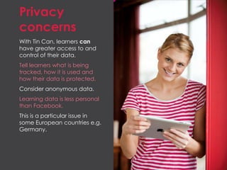 Privacy
concerns
With Tin Can, learners can
have greater access to and
control of their data.
Tell learners what is being
tracked, how it is used and
how their data is protected.
Consider anonymous data.
Learning data is less personal
than Facebook.
This is a particular issue in
some European countries e.g.
Germany.
 