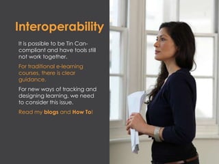 Interoperability
It is possible to be Tin Can-
compliant and have tools still
not work together.
For traditional e-learning
courses, there is clear
guidance.
For new ways of tracking and
designing learning, we need
to consider this issue.
Read my blogs and How To!
 
