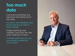 Too much
data
If we track everything, the
important stuff will be lost in
the noise.
However, very detailed, click-
level tracking can help to
inform design.
Design reporting tools
carefully; only show the user
what’s relevant to them.
Consider performance; can
your servers handle that
much data?
 