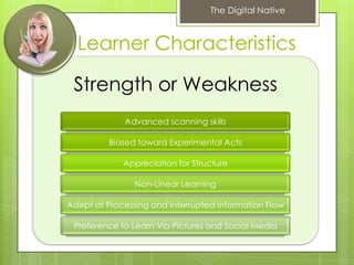 The Digital Native



  Learner Characteristics

 Strength or Weakness
             Advanced scanning skills

          Biased toward Experimental Acts

             Appreciation for Structure

                Non-Linear Learning

Adept at Processing and Interrupted Information Flow

 Preference to Learn Via Pictures and Social Media
 