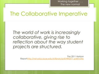 Working together . . .
                                         The new normal



The Collaborative Imperative


 The world of work is increasingly
 collaborative, giving rise to
 reflection about the way student
 projects are structured.

                                                  The 2011 Horizon
    Reporthttp://net.educause.edu/ir/library/pdf/HR2011.pdf)notes
 