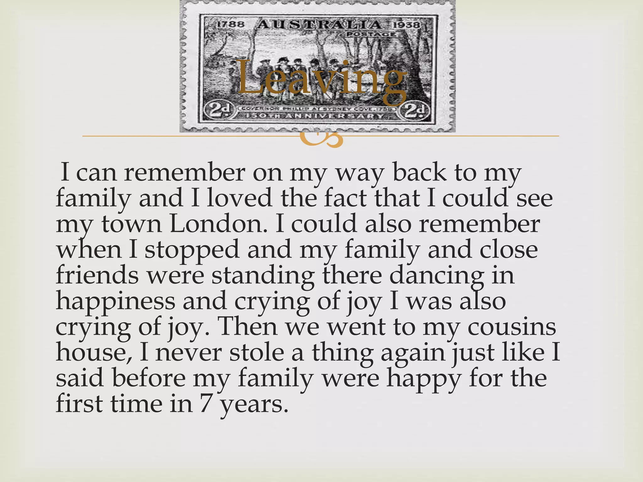 
I can remember on my way back to my
family and I loved the fact that I could see
my town London. I could also remember
when I stopped and my family and close
friends were standing there dancing in
happiness and crying of joy I was also
crying of joy. Then we went to my cousins
house, I never stole a thing again just like I
said before my family were happy for the
first time in 7 years.
Leaving
 